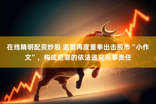 在线精明配资炒股 监管再度重拳出击股市“小作文”，构成犯罪的依法追究刑事责任