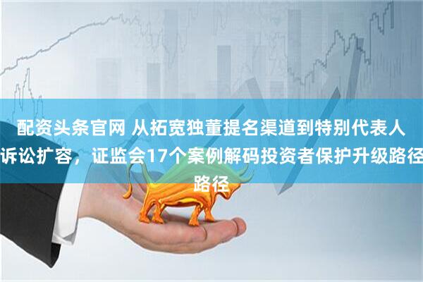 配资头条官网 从拓宽独董提名渠道到特别代表人诉讼扩容，证监会17个案例解码投资者保护升级路径