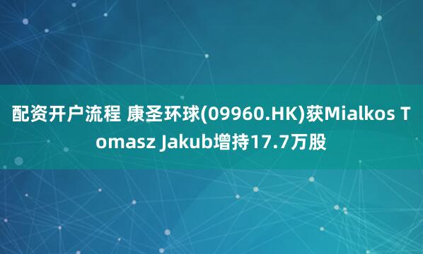 配资开户流程 康圣环球(09960.HK)获Mialkos Tomasz Jakub增持17.7万股