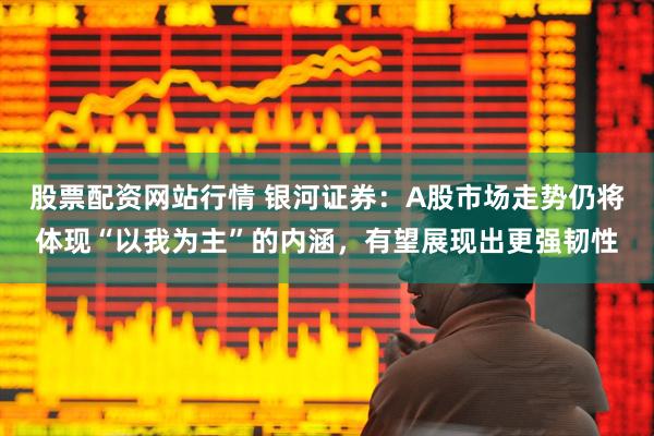 股票配资网站行情 银河证券：A股市场走势仍将体现“以我为主”的内涵，有望展现出更强韧性