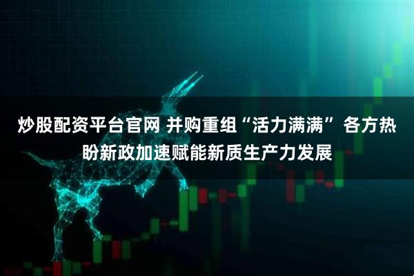 炒股配资平台官网 并购重组“活力满满” 各方热盼新政加速赋能新质生产力发展