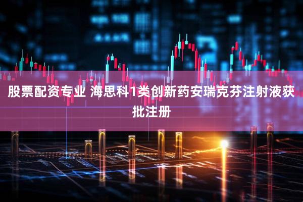 股票配资专业 海思科1类创新药安瑞克芬注射液获批注册