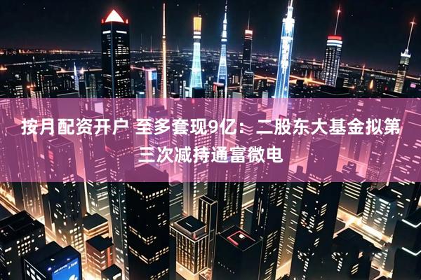 按月配资开户 至多套现9亿：二股东大基金拟第三次减持通富微电