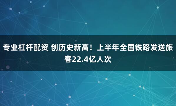 专业杠杆配资 创历史新高！上半年全国铁路发送旅客22.4亿人次