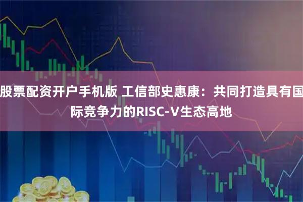 股票配资开户手机版 工信部史惠康：共同打造具有国际竞争力的RISC-V生态高地