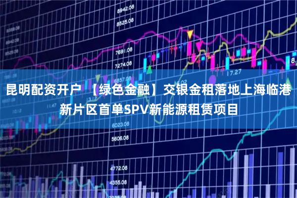 昆明配资开户 【绿色金融】交银金租落地上海临港新片区首单SPV新能源租赁项目