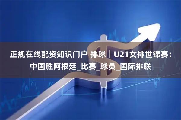正规在线配资知识门户 排球｜U21女排世锦赛：中国胜阿根廷_比赛_球员_国际排联